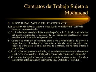 Contratos de Trabajo Sujeto a Modalidad DESNATURALIZACION DE LOS CONTRATOS Los contratos de trabajo sujetos a modalidad se considerarán como de duración indeterminada: a) Si el trabajador continua laborando después de la fecha de vencimiento del plazo estipulado, o después de las prórrogas pactadas, si estas exceden del límite máximo permitido; b) Cuando se trata de un contrato para obra determinada o de servicio específico, si el trabajador continúa prestando servicios efectivos, luego de concluida la obra materia de contrato, sin haberse operado renovación; c) Si el titular del puesto sustituido, no se reincorpora vencido el término legal o convencional y el trabajador contratado continuare laborando; d) Cuando el trabajador demuestre la existencia de simulación o fraude a las normas establecidas en la presente ley. (Artículo 77 LPCL).-  
