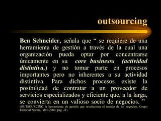 outsourcing Ben Schneider,  señala que “ se requiere de una herramienta de gestión a través de la cual una organización pueda optar por concentrarse únicamente en su  core   businesss  (actividad distintiva, ) y no tomar parte en procesos importantes pero no inherentes a su actividad distintiva. Para dichos procesos existe la posibilidad de contratar a un proveedor de servicios especializados y eficiente que, a la larga, se convierta en un valioso socio de negocios. ”  (OUTSOURCING la herramienta de gestión que revoluciona el mundo de los negocios. Grupo Editorial Norma,  abril 2004, pag. 31). 