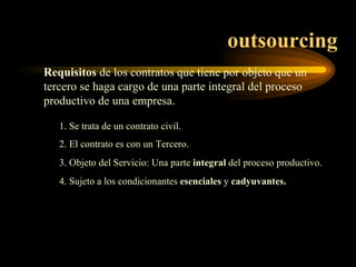 outsourcing Requisitos  de los contratos que tiene por objeto que un tercero se haga cargo de una parte integral del proceso productivo de una empresa. 1. Se trata de un contrato civil. 2. El contrato es con un Tercero. 3. Objeto del Servicio: Una parte  integral  del proceso productivo. 4. Sujeto a los condicionantes  esenciales  y  cadyuvantes. 
