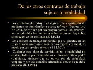 De los otros contratos de trabajo sujetos a modalidad Los contratos de trabajo del régimen de exportación de productos no tradicionales a que se refiere el Decreto Ley N° 22342 se regulan por sus propias normas. Sin embargo, le son aplicables las normas establecidas en esa Ley sobre aprobación de los contratos.(80 LPCL) Los contratos de trabajo temporales que se ejecuten en las zonas francas así como cualquier otro régimen especial, se regula por sus propias normas. ( 81 LPCL). Cualquier otra clase de servicio sujeto a modalidad no contemplado especificamente en el presente Título podrá contratarse, siempre que su objeto sea de naturaleza temporal y por una duración adecuada al servicio que debe prestarse (82 LPCL) 