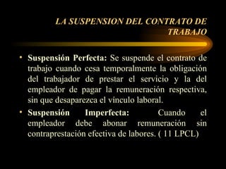LA SUSPENSION DEL CONTRATO DE TRABAJO Suspensión Perfecta:  Se suspende el contrato de trabajo cuando cesa temporalmente la obligación del trabajador de prestar el servicio y la del empleador de pagar la remuneración respectiva, sin que desaparezca el vínculo laboral. Suspensión Imperfecta:   Cuando el empleador debe abonar remuneración sin contraprestación efectiva de labores. ( 11 LPCL)  