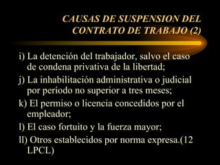 CAUSAS DE SUSPENSION DEL CONTRATO DE TRABAJO (2) i) La detención del trabajador, salvo el caso de condena privativa de la libertad; j) La inhabilitación administrativa o judicial por período no superior a tres meses; k) El permiso o licencia concedidos por el empleador; l) El caso fortuito y la fuerza mayor; ll) Otros establecidos por norma expresa.(12 LPCL) 