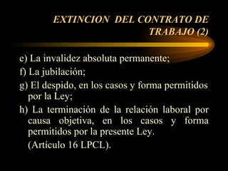 EXTINCION  DEL CONTRATO DE TRABAJO (2) e) La invalidez absoluta permanente; f) La jubilación; g) El despido, en los casos y forma permitidos por la Ley; h) La terminación de la relación laboral por causa objetiva, en los casos y forma permitidos por la presente Ley.  (Artículo 16 LPCL).  
