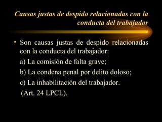 Causas justas de despido relacionadas con la conducta del trabajador Son causas justas de despido relacionadas con la conducta del trabajador: a) La comisión de falta grave; b) La condena penal por delito doloso; c) La inhabilitación del trabajador.  (Art. 24 LPCL).  