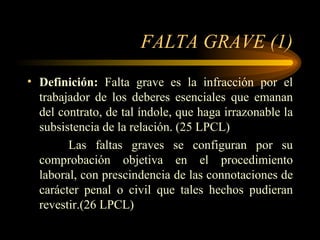 FALTA GRAVE (1) Definición:  Falta grave es la infracción por el trabajador de los deberes esenciales que emanan del contrato, de tal índole, que haga irrazonable la subsistencia de la relación. (25 LPCL)   Las faltas graves se configuran por su comprobación objetiva en el procedimiento laboral, con prescindencia de las connotaciones de carácter penal o civil que tales hechos pudieran revestir.(26 LPCL) 