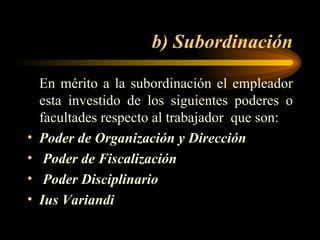 b) Subordinación En mérito a la subordinación el empleador esta investido de los siguientes poderes o facultades respecto al trabajador  que son: Poder de Organización y Dirección   Poder de Fiscalización   Poder Disciplinario Ius Variandi   