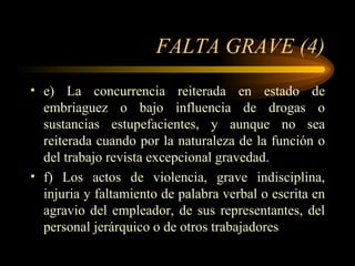 FALTA GRAVE (4) e) La concurrencia reiterada en estado de embriaguez o bajo influencia de drogas o sustancias estupefacientes, y aunque no sea reiterada cuando por la naturaleza de la función o del trabajo revista excepcional gravedad.  f) Los actos de violencia, grave indisciplina, injuria y faltamiento de palabra verbal o escrita en agravio del empleador, de sus representantes, del personal jerárquico o de otros trabajadores  