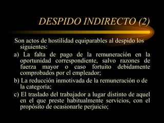DESPIDO INDIRECTO (2) Son actos de hostilidad equiparables al despido los siguientes: a) La falta de pago de la remuneración en la oportunidad correspondiente, salvo razones de fuerza mayor o caso fortuito debidamente comprobados por el empleador; b) La reducción inmotivada de la remuneración o de la categoría; c) El traslado del trabajador a lugar distinto de aquel en el que preste habitualmente servicios, con el propósito de ocasionarle perjuicio; 
