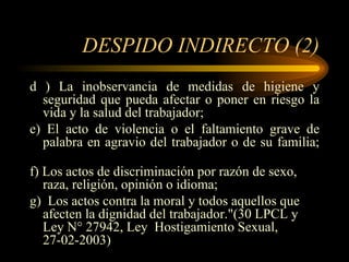 DESPIDO INDIRECTO (2) d ) La inobservancia de medidas de higiene y seguridad que pueda afectar o poner en riesgo la vida y la salud del trabajador; e) El acto de violencia o el faltamiento grave de palabra en agravio del trabajador o de su familia;  f) Los actos de discriminación por razón de sexo, raza, religión, opinión o idioma; g)  Los actos contra la moral y todos aquellos que afecten la dignidad del trabajador."(30 LPCL y Ley N° 27942, Ley  Hostigamiento Sexual, 27-02-2003) 