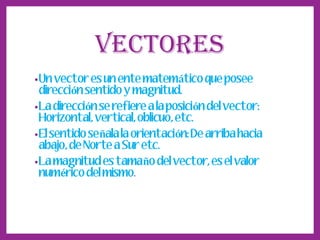 VECTORES
• Un vector es un ente matemático que posee

dirección sentido y magnitud.
• La dirección se refiere a la posición del vector:
Horizontal, vertical, oblicuo, etc.
• El sentido señala la orientación: De arriba hacia

abajo, de Norte a Sur etc.
• La magnitud es tamaño del vector, es el valor
numérico del mismo.

 