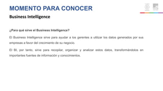 MOMENTO PARA CONOCER
Business Intelligence
¿Para qué sirve el Business Intelligence?
El Business Intelligence sirve para ayudar a los gerentes a utilizar los datos generados por sus
empresas a favor del crecimiento de su negocio.
El BI, por tanto, sirve para recopilar, organizar y analizar estos datos, transformándolos en
importantes fuentes de información y conocimientos.
 