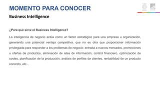 MOMENTO PARA CONOCER
Business Intelligence
¿Para qué sirve el Business Intelligence?
La inteligencia de negocio actúa como un factor estratégico para una empresa u organización,
generando una potencial ventaja competitiva, que no es otra que proporcionar información
privilegiada para responder a los problemas de negocio: entrada a nuevos mercados, promociones
u ofertas de productos, eliminación de islas de información, control financiero, optimización de
costes, planificación de la producción, análisis de perfiles de clientes, rentabilidad de un producto
concreto, etc...
 