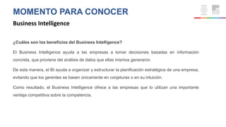 MOMENTO PARA CONOCER
Business Intelligence
¿Cuáles son los beneficios del Business Intelligence?
El Business Intelligence ayuda a las empresas a tomar decisiones basadas en información
concreta, que proviene del análisis de datos que ellas mismos generaron.
De esta manera, el BI ayuda a organizar y estructurar la planificación estratégica de una empresa,
evitando que los gerentes se basen únicamente en conjeturas o en su intuición.
Como resultado, el Business Intelligence ofrece a las empresas que lo utilizan una importante
ventaja competitiva sobre la competencia.
 