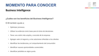 MOMENTO PARA CONOCER
Business Intelligence
¿Cuáles son los beneficios del Business Intelligence?
El BI también ayuda a:
• Optimizar procesos.
• Utilizar la evidencia como base para la toma de decisiones.
• Tener una visión más amplia y concreta de la empresa.
• Agregar valor al negocio y a las soluciones ofrecidas a los clientes
• Identificar las tendencias y el comportamiento del consumidor.
• Identificar nuevas oportunidades comerciales.
• Identificar pérdidas en algún punto.
 