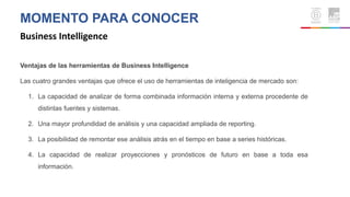 MOMENTO PARA CONOCER
Business Intelligence
Ventajas de las herramientas de Business Intelligence
Las cuatro grandes ventajas que ofrece el uso de herramientas de inteligencia de mercado son:
1. La capacidad de analizar de forma combinada información interna y externa procedente de
distintas fuentes y sistemas.
2. Una mayor profundidad de análisis y una capacidad ampliada de reporting.
3. La posibilidad de remontar ese análisis atrás en el tiempo en base a series históricas.
4. La capacidad de realizar proyecciones y pronósticos de futuro en base a toda esa
información.
 