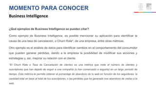 MOMENTO PARA CONOCER
Business Intelligence
¿Qué ejemplos de Business Intelligence se pueden citar?
Como ejemplo de Business Intelligence, es posible mencionar su aplicación para identificar la
causa de una tasa de cancelación, o Churn Rate*, de una empresa, entre otras métricas.
Otro ejemplo es el análisis de datos para identificar cambios en el comportamiento del consumidor
que pueden generar pérdidas, dando a la empresa la posibilidad de modificar sus acciones y
estrategias y, así, mejorar su relación con el cliente.
*El Churn Rate o Tasa de Cancelación de clientes es una métrica que mide el número de clientes y
suscriptores que han dejado de seguir a una compañía (o han comenzado a seguirla) en un largo período de
tiempo. Esta métrica te permite obtener el porcentaje de abandono de tu web en función de los seguidores, la
cantidad total en base al total de tus suscriptores, o las pérdidas que ha generado ese abandono de visitas a la
web.
 
