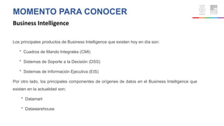 MOMENTO PARA CONOCER
Business Intelligence
Los principales productos de Business Intelligence que existen hoy en día son:
* Cuadros de Mando Integrales (CMI)
* Sistemas de Soporte a la Decisión (DSS)
* Sistemas de Información Ejecutiva (EIS)
Por otro lado, los principales componentes de orígenes de datos en el Business Intelligence que
existen en la actualidad son:
* Datamart
* Datawarehouse
 