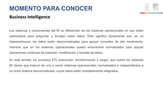 MOMENTO PARA CONOCER
Business Intelligence
Los sistemas y componentes del BI se diferencian de los sistemas operacionales en que están
optimizados para preguntar y divulgar sobre datos. Esto significa típicamente que, en un
datawarehouse, los datos están desnormalizados para apoyar consultas de alto rendimiento,
mientras que en los sistemas operacionales suelen encontrarse normalizados para apoyar
operaciones continuas de inserción, modificación y borrado de datos.
En este sentido, los procesos ETL (extracción, transformación y carga), que nutren los sistemas
BI, tienen que traducir de uno o varios sistemas operacionales normalizados e independientes a
un único sistema desnormalizado, cuyos datos estén completamente integrados.
 