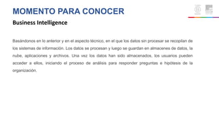 MOMENTO PARA CONOCER
Business Intelligence
Basándonos en lo anterior y en el aspecto técnico, en el que los datos sin procesar se recopilan de
los sistemas de información. Los datos se procesan y luego se guardan en almacenes de datos, la
nube, aplicaciones y archivos. Una vez los datos han sido almacenados, los usuarios pueden
acceder a ellos, iniciando el proceso de análisis para responder preguntas e hipótesis de la
organización.
 