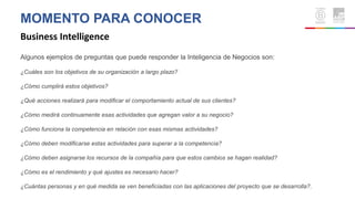 MOMENTO PARA CONOCER
Business Intelligence
Algunos ejemplos de preguntas que puede responder la Inteligencia de Negocios son:
¿Cuáles son los objetivos de su organización a largo plazo?
¿Cómo cumplirá estos objetivos?
¿Qué acciones realizará para modificar el comportamiento actual de sus clientes?
¿Cómo medirá continuamente esas actividades que agregan valor a su negocio?
¿Cómo funciona la competencia en relación con esas mismas actividades?
¿Cómo deben modificarse estas actividades para superar a la competencia?
¿Cómo deben asignarse los recursos de la compañía para que estos cambios se hagan realidad?
¿Cómo es el rendimiento y qué ajustes es necesario hacer?
¿Cuántas personas y en qué medida se ven beneficiadas con las aplicaciones del proyecto que se desarrolla?.
 