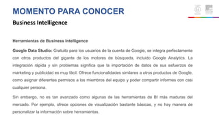 MOMENTO PARA CONOCER
Business Intelligence
Herramientas de Business Intelligence
Google Data Studio: Gratuito para los usuarios de la cuenta de Google, se integra perfectamente
con otros productos del gigante de los motores de búsqueda, incluido Google Analytics. La
integración rápida y sin problemas significa que la importación de datos de sus esfuerzos de
marketing y publicidad es muy fácil. Ofrece funcionalidades similares a otros productos de Google,
como asignar diferentes permisos a los miembros del equipo y poder compartir informes con casi
cualquier persona.
Sin embargo, no es tan avanzado como algunas de las herramientas de BI más maduras del
mercado. Por ejemplo, ofrece opciones de visualización bastante básicas, y no hay manera de
personalizar la información sobre herramientas.
 