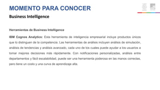 MOMENTO PARA CONOCER
Business Intelligence
Herramientas de Business Intelligence
IBM Cognos Analytics: Esta herramienta de inteligencia empresarial incluye productos únicos
que lo distinguen de la competencia. Las herramientas de análisis incluyen análisis de simulación,
análisis de tendencias y análisis avanzado, cada uno de los cuales puede ayudar a los usuarios a
tomar mejores decisiones más rápidamente. Con notificaciones personalizadas, análisis entre
departamentos y fácil escalabilidad, puede ser una herramienta poderosa en las manos correctas,
pero tiene un costo y una curva de aprendizaje alta.
 