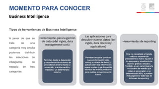 MOMENTO PARA CONOCER
Business Intelligence
Tipos de herramientas de Business Intelligence
A pesar de que se
trata de una
categoría muy amplia
podemos distribuir
las soluciones de
inteligencia de
negocio en tres
categorías:
 