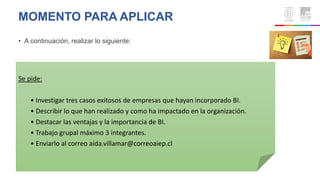 MOMENTO PARA APLICAR
• A continuación, realizar lo siguiente:
Se pide:
• Investigar tres casos exitosos de empresas que hayan incorporado BI.
• Describir lo que han realizado y como ha impactado en la organización.
• Destacar las ventajas y la importancia de BI.
• Trabajo grupal máximo 3 integrantes.
• Enviarlo al correo aida.villamar@correoaiep.cl
 