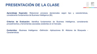 Aprendizaje Esperado: Relacionan procesos decisionales según tipo y características,
considerando fundamentos de Business Intelligence (BI).
Criterios de Evaluación: Identifica fundamentos de Business Intelligence, considerando
procedimientos y herramientas asociadas existentes en el mercado.
Contenidos: -Business Intelligence –Definición -Aplicaciones BI -Motores de Búsqueda -
Características
PRESENTACIÓN DE LA CLASE
 