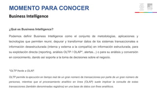 MOMENTO PARA CONOCER
Business Intelligence
¿Qué es Business Intelligence?
Podemos definir Business Intelligence como el conjunto de metodologías, aplicaciones y
tecnologías que permiten reunir, depurar y transformar datos de los sistemas transaccionales e
información desestructurada (interna y externa a la compañía) en información estructurada, para
su explotación directa (reporting, análisis OLTP / OLAP*, alertas...) o para su análisis y conversión
en conocimiento, dando así soporte a la toma de decisiones sobre el negocio.
*OLTP frente a OLAP.
OLTP permite la ejecución en tiempo real de un gran número de transacciones por parte de un gran número de
personas, mientras que el procesamiento analítico en línea (OLAP) suele implicar la consulta de estas
transacciones (también denominadas registros) en una base de datos con fines analíticos.
 