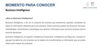 MOMENTO PARA CONOCER
Business Intelligence
¿Qué es Business Intelligence?
Business Intelligence, o BI, es un conjunto de acciones que transforman grandes cantidades de
datos en información relevante para una empresa. Estas acciones pueden ser procesos, técnicas,
metodologías, herramientas y tecnologías que generan información para que sirva de base para la
toma de decisiones.
Business Intelligence, en español, Inteligencia Empresarial o Inteligencia de Negocios, consiste en
agrupar los datos de una empresa con el objetivo de transformarlos en información que se pueda
utilizar para mejorar los procesos.
 