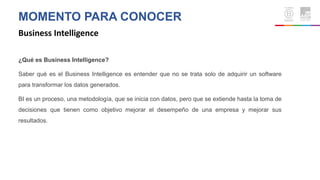MOMENTO PARA CONOCER
Business Intelligence
¿Qué es Business Intelligence?
Saber qué es el Business Intelligence es entender que no se trata solo de adquirir un software
para transformar los datos generados.
BI es un proceso, una metodología, que se inicia con datos, pero que se extiende hasta la toma de
decisiones que tienen como objetivo mejorar el desempeño de una empresa y mejorar sus
resultados.
 