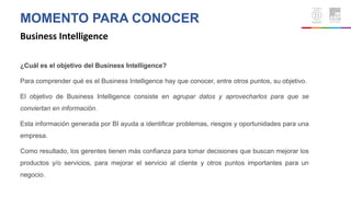 MOMENTO PARA CONOCER
Business Intelligence
¿Cuál es el objetivo del Business Intelligence?
Para comprender qué es el Business Intelligence hay que conocer, entre otros puntos, su objetivo.
El objetivo de Business Intelligence consiste en agrupar datos y aprovecharlos para que se
conviertan en información.
Esta información generada por BI ayuda a identificar problemas, riesgos y oportunidades para una
empresa.
Como resultado, los gerentes tienen más confianza para tomar decisiones que buscan mejorar los
productos y/o servicios, para mejorar el servicio al cliente y otros puntos importantes para un
negocio.
 