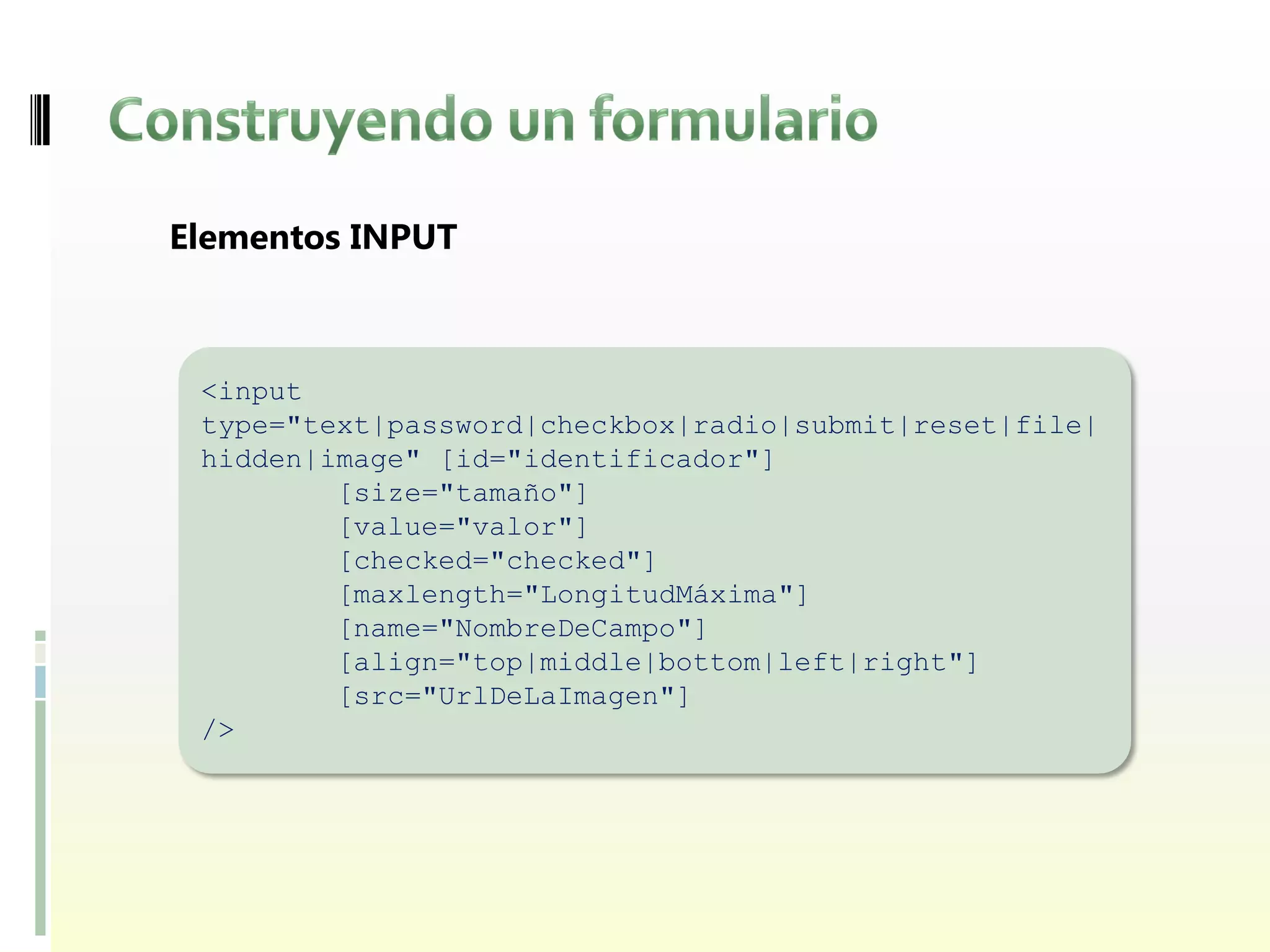 Elementos INPUT



 <input
 type="text|password|checkbox|radio|submit|reset|file|
 hidden|image" [id="identificador"]
         [size="tamaño"]
         [value="valor"]
         [checked="checked"]
         [maxlength="LongitudMáxima"]
         [name="NombreDeCampo"]
         [align="top|middle|bottom|left|right"]
         [src="UrlDeLaImagen"]
 />
 