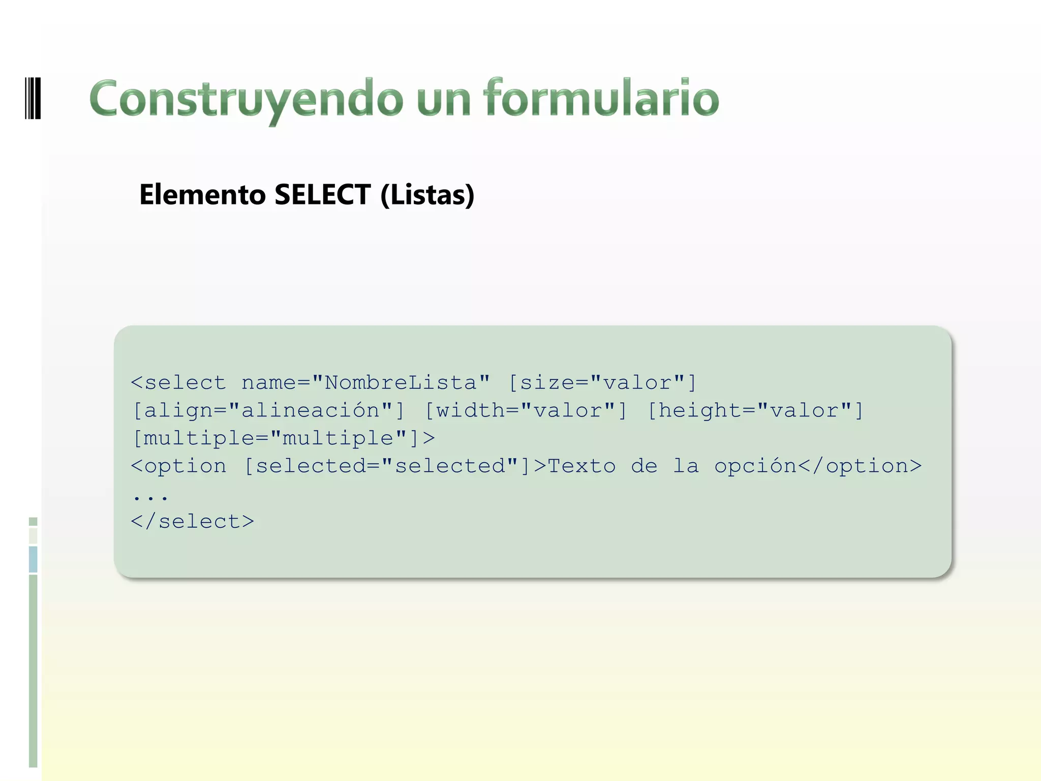 Elemento SELECT (Listas)




<select name="NombreLista" [size="valor"]
[align="alineación"] [width="valor"] [height="valor"]
[multiple="multiple"]>
<option [selected="selected"]>Texto de la opción</option>
...
</select>
 