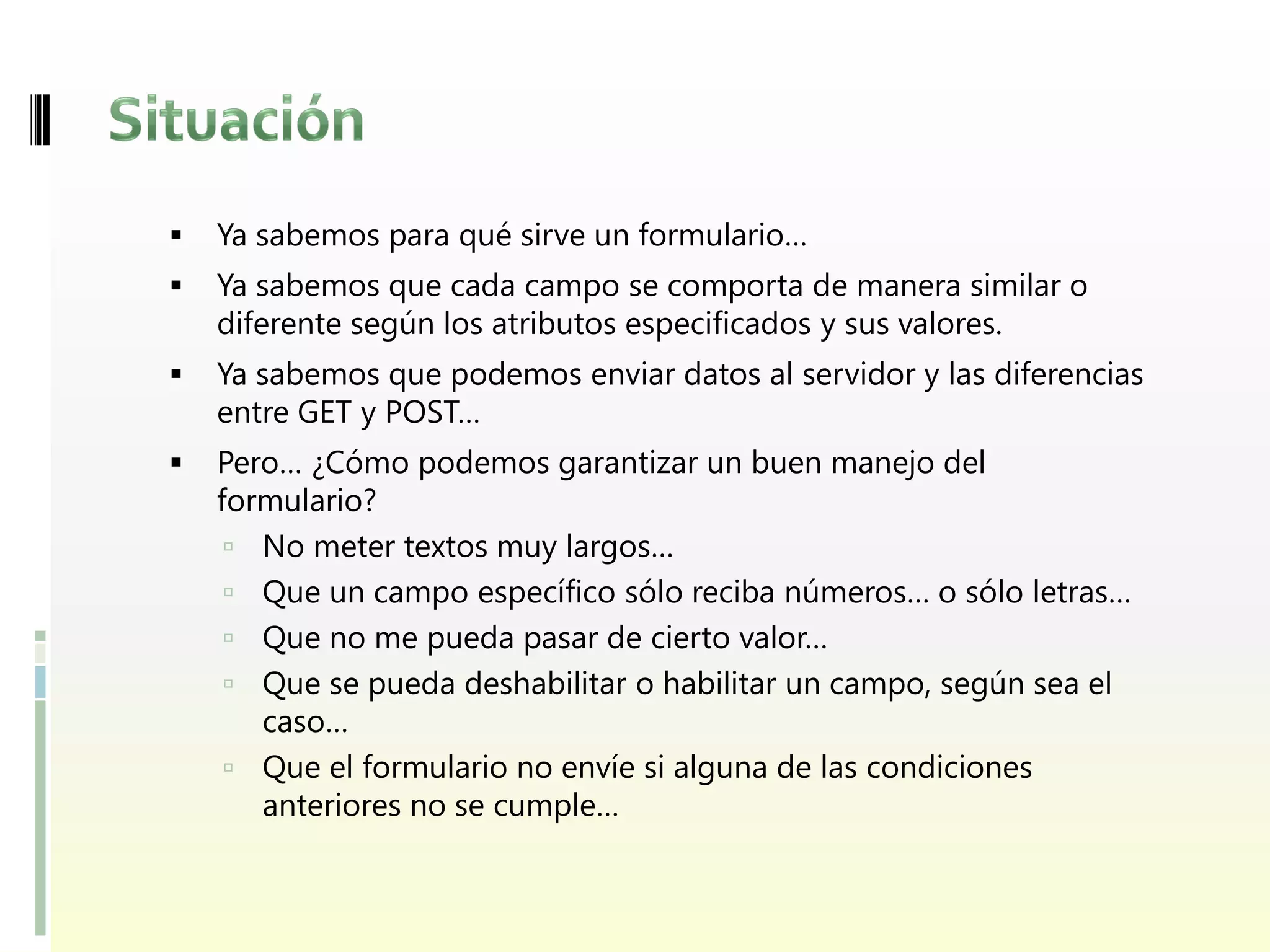    Ya sabemos para qué sirve un formulario…
   Ya sabemos que cada campo se comporta de manera similar o
    diferente según los atributos especificados y sus valores.
   Ya sabemos que podemos enviar datos al servidor y las diferencias
    entre GET y POST…
   Pero… ¿Cómo podemos garantizar un buen manejo del
    formulario?
      No meter textos muy largos…
      Que un campo específico sólo reciba números… o sólo letras…
      Que no me pueda pasar de cierto valor…
      Que se pueda deshabilitar o habilitar un campo, según sea el
       caso…
      Que el formulario no envíe si alguna de las condiciones
       anteriores no se cumple…
 