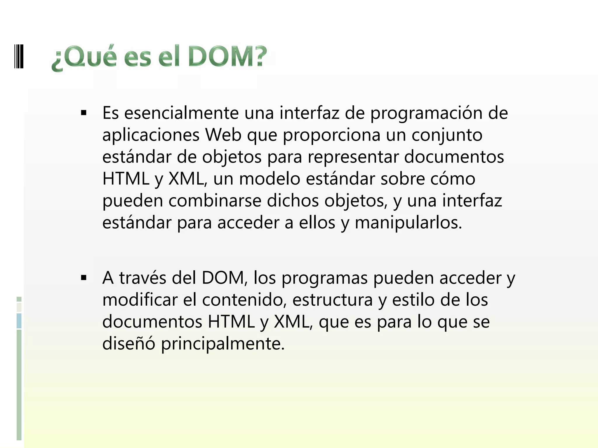  Es esencialmente una interfaz de programación de
  aplicaciones Web que proporciona un conjunto
  estándar de objetos para representar documentos
  HTML y XML, un modelo estándar sobre cómo
  pueden combinarse dichos objetos, y una interfaz
  estándar para acceder a ellos y manipularlos.


 A través del DOM, los programas pueden acceder y
  modificar el contenido, estructura y estilo de los
  documentos HTML y XML, que es para lo que se
  diseñó principalmente.
 