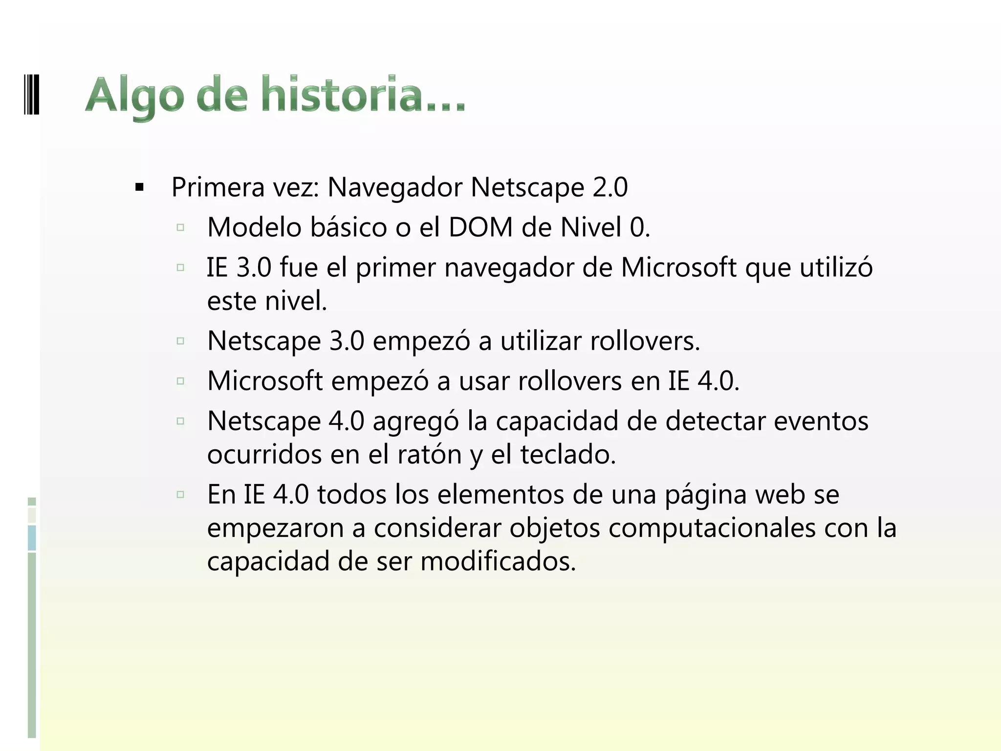  Primera vez: Navegador Netscape 2.0
    Modelo básico o el DOM de Nivel 0.
    IE 3.0 fue el primer navegador de Microsoft que utilizó
       este nivel.
      Netscape 3.0 empezó a utilizar rollovers.
      Microsoft empezó a usar rollovers en IE 4.0.
      Netscape 4.0 agregó la capacidad de detectar eventos
       ocurridos en el ratón y el teclado.
      En IE 4.0 todos los elementos de una página web se
       empezaron a considerar objetos computacionales con la
       capacidad de ser modificados.
 
