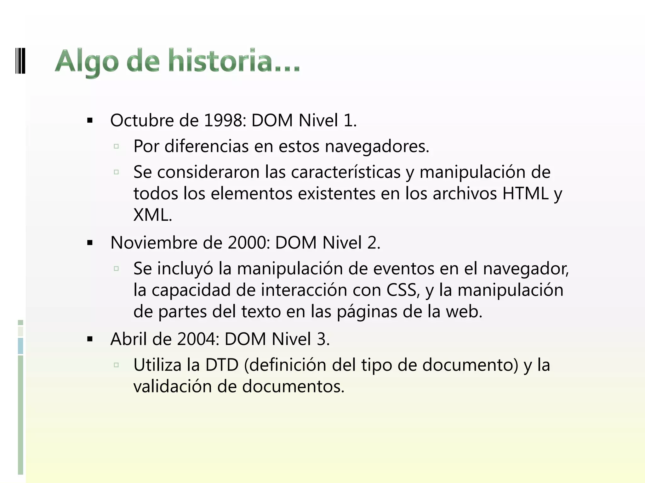  Octubre de 1998: DOM Nivel 1.
    Por diferencias en estos navegadores.
    Se consideraron las características y manipulación de
     todos los elementos existentes en los archivos HTML y
     XML.
 Noviembre de 2000: DOM Nivel 2.
    Se incluyó la manipulación de eventos en el navegador,
     la capacidad de interacción con CSS, y la manipulación
     de partes del texto en las páginas de la web.
 Abril de 2004: DOM Nivel 3.
    Utiliza la DTD (definición del tipo de documento) y la
     validación de documentos.
 