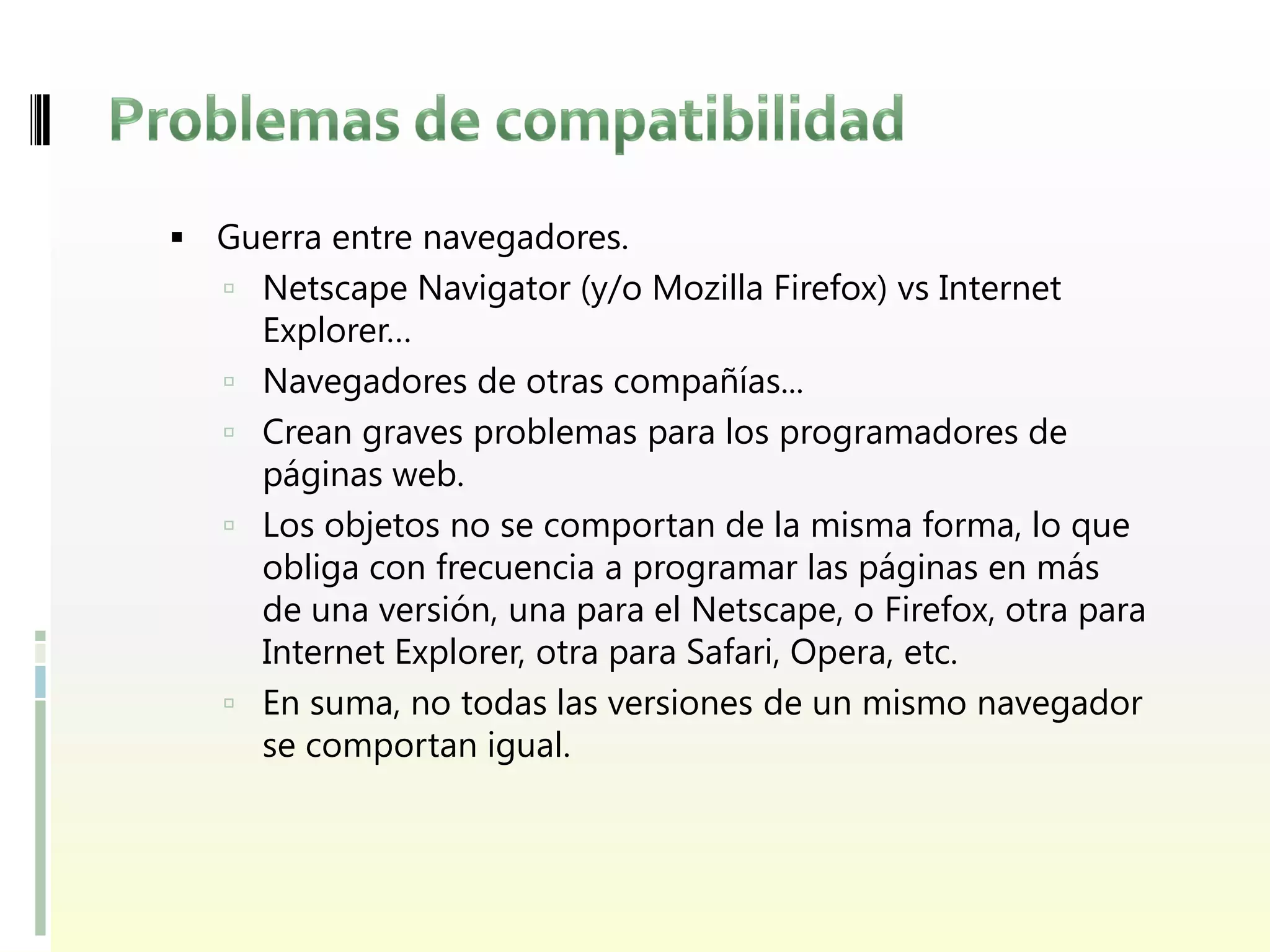  Guerra entre navegadores.
    Netscape Navigator (y/o Mozilla Firefox) vs Internet
       Explorer…
      Navegadores de otras compañías...
      Crean graves problemas para los programadores de
       páginas web.
      Los objetos no se comportan de la misma forma, lo que
       obliga con frecuencia a programar las páginas en más
       de una versión, una para el Netscape, o Firefox, otra para
       Internet Explorer, otra para Safari, Opera, etc.
      En suma, no todas las versiones de un mismo navegador
       se comportan igual.
 