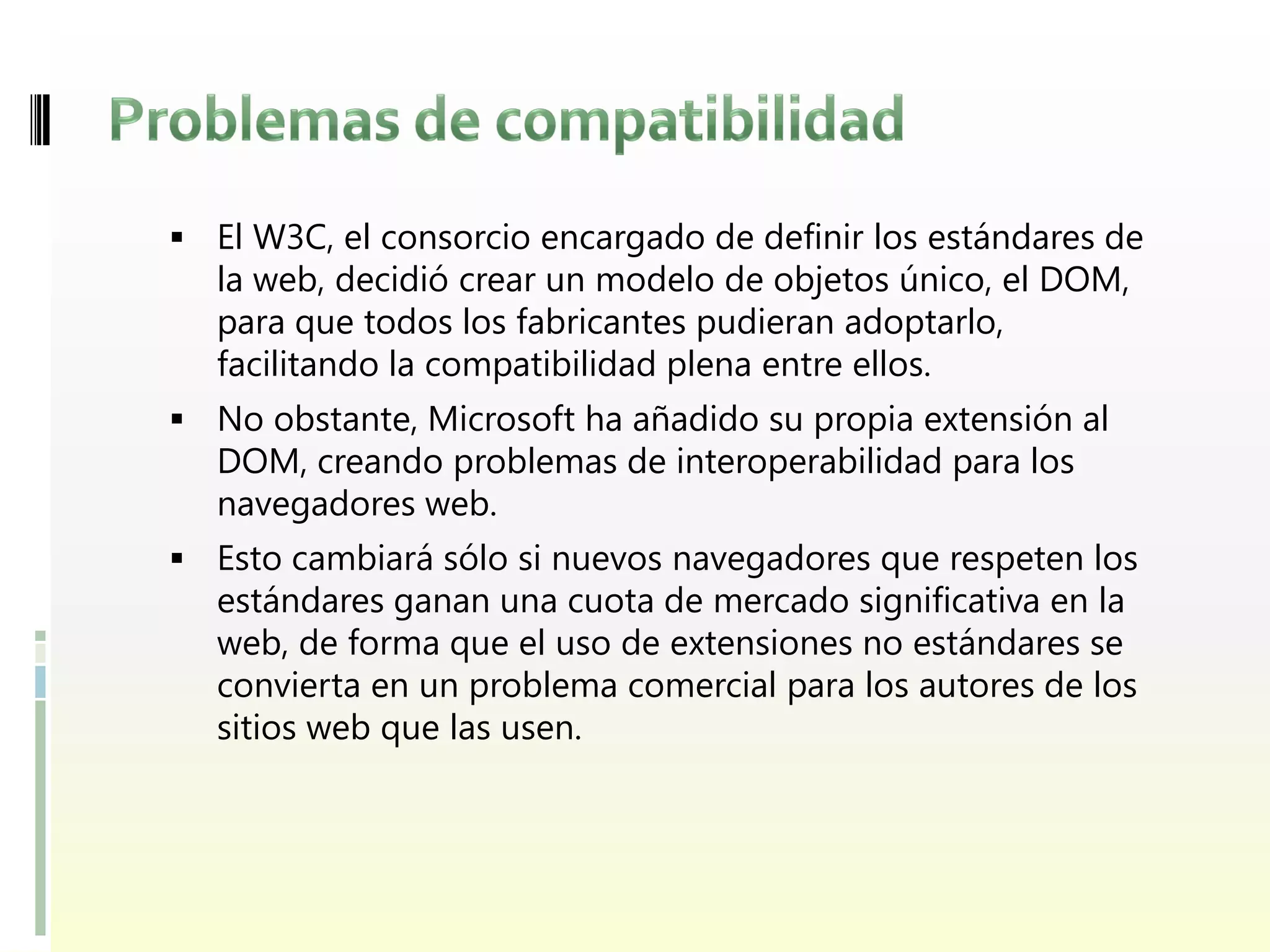  El W3C, el consorcio encargado de definir los estándares de
  la web, decidió crear un modelo de objetos único, el DOM,
  para que todos los fabricantes pudieran adoptarlo,
  facilitando la compatibilidad plena entre ellos.
 No obstante, Microsoft ha añadido su propia extensión al
  DOM, creando problemas de interoperabilidad para los
  navegadores web.
 Esto cambiará sólo si nuevos navegadores que respeten los
  estándares ganan una cuota de mercado significativa en la
  web, de forma que el uso de extensiones no estándares se
  convierta en un problema comercial para los autores de los
  sitios web que las usen.
 