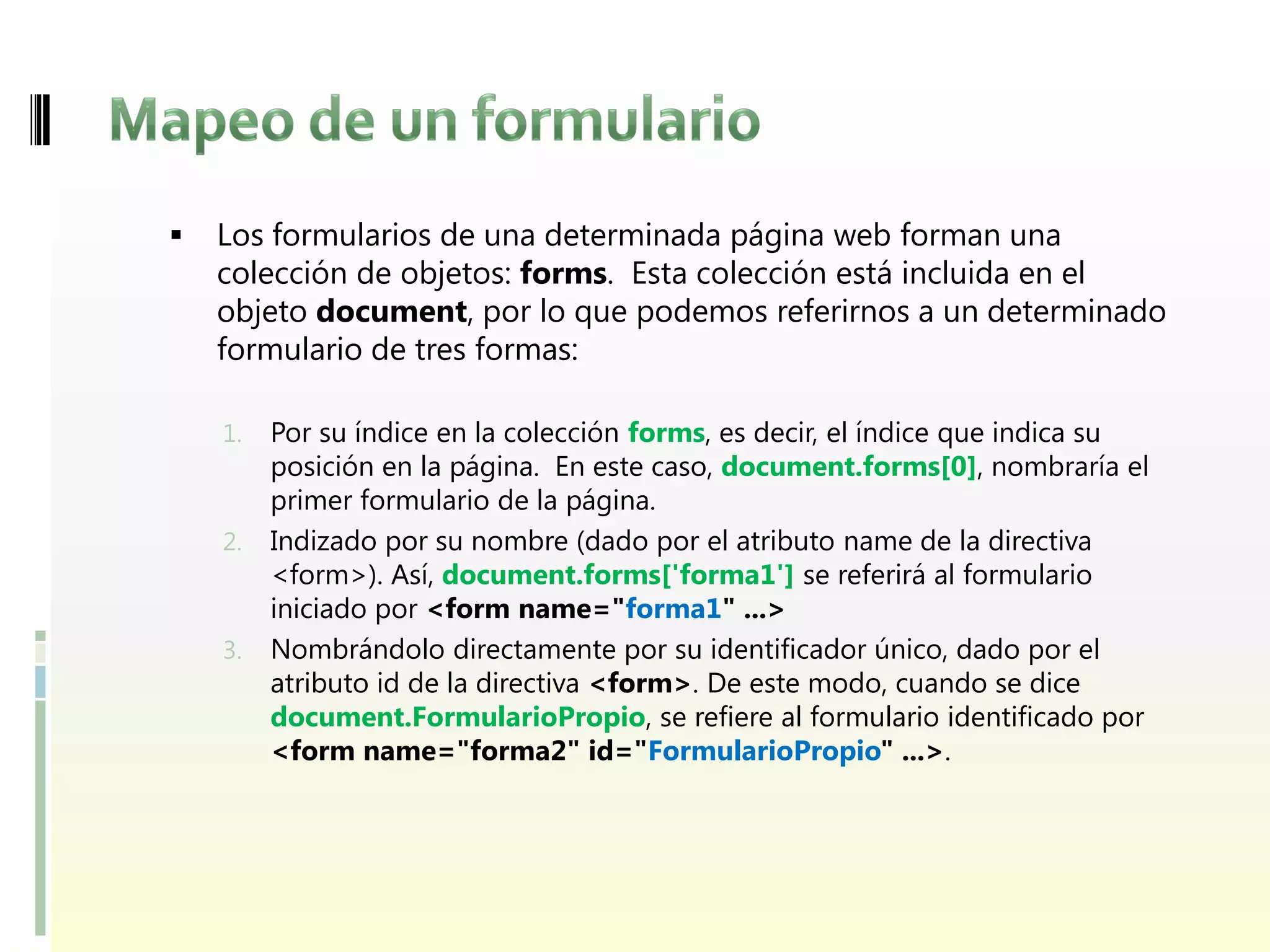    Los formularios de una determinada página web forman una
    colección de objetos: forms. Esta colección está incluida en el
    objeto document, por lo que podemos referirnos a un determinado
    formulario de tres formas:

    1.   Por su índice en la colección forms, es decir, el índice que indica su
         posición en la página. En este caso, document.forms[0], nombraría el
         primer formulario de la página.
    2.   Indizado por su nombre (dado por el atributo name de la directiva
         <form>). Así, document.forms['forma1'] se referirá al formulario
         iniciado por <form name="forma1" ...>
    3.   Nombrándolo directamente por su identificador único, dado por el
         atributo id de la directiva <form>. De este modo, cuando se dice
         document.FormularioPropio, se refiere al formulario identificado por
         <form name="forma2" id="FormularioPropio" ...>.
 