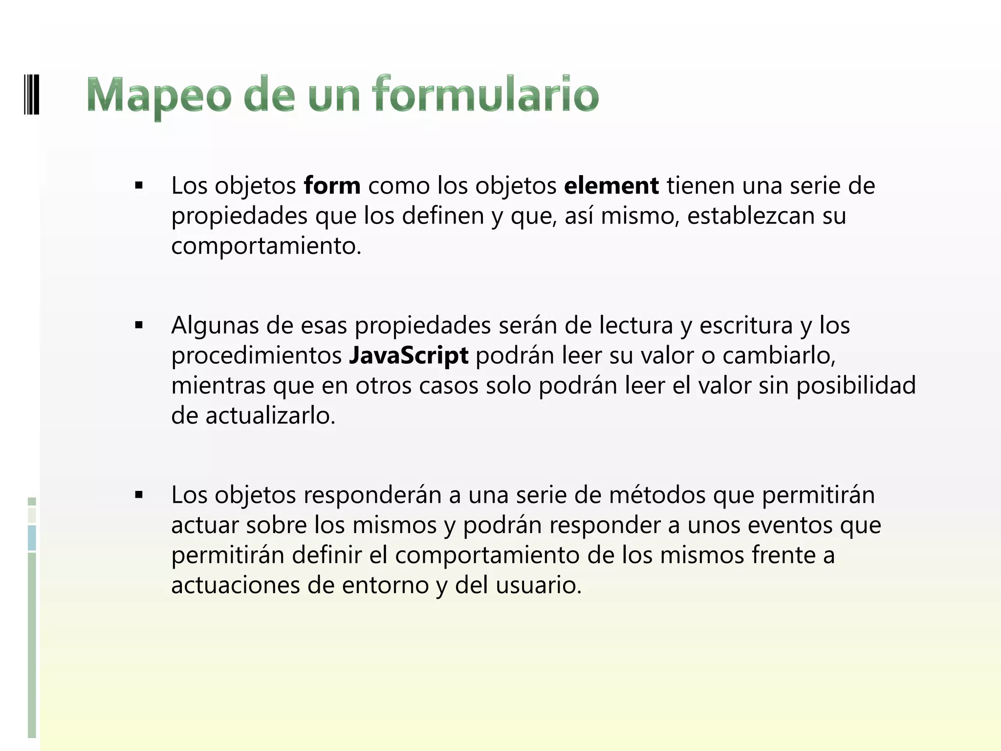    Los objetos form como los objetos element tienen una serie de
    propiedades que los definen y que, así mismo, establezcan su
    comportamiento.


   Algunas de esas propiedades serán de lectura y escritura y los
    procedimientos JavaScript podrán leer su valor o cambiarlo,
    mientras que en otros casos solo podrán leer el valor sin posibilidad
    de actualizarlo.


   Los objetos responderán a una serie de métodos que permitirán
    actuar sobre los mismos y podrán responder a unos eventos que
    permitirán definir el comportamiento de los mismos frente a
    actuaciones de entorno y del usuario.
 