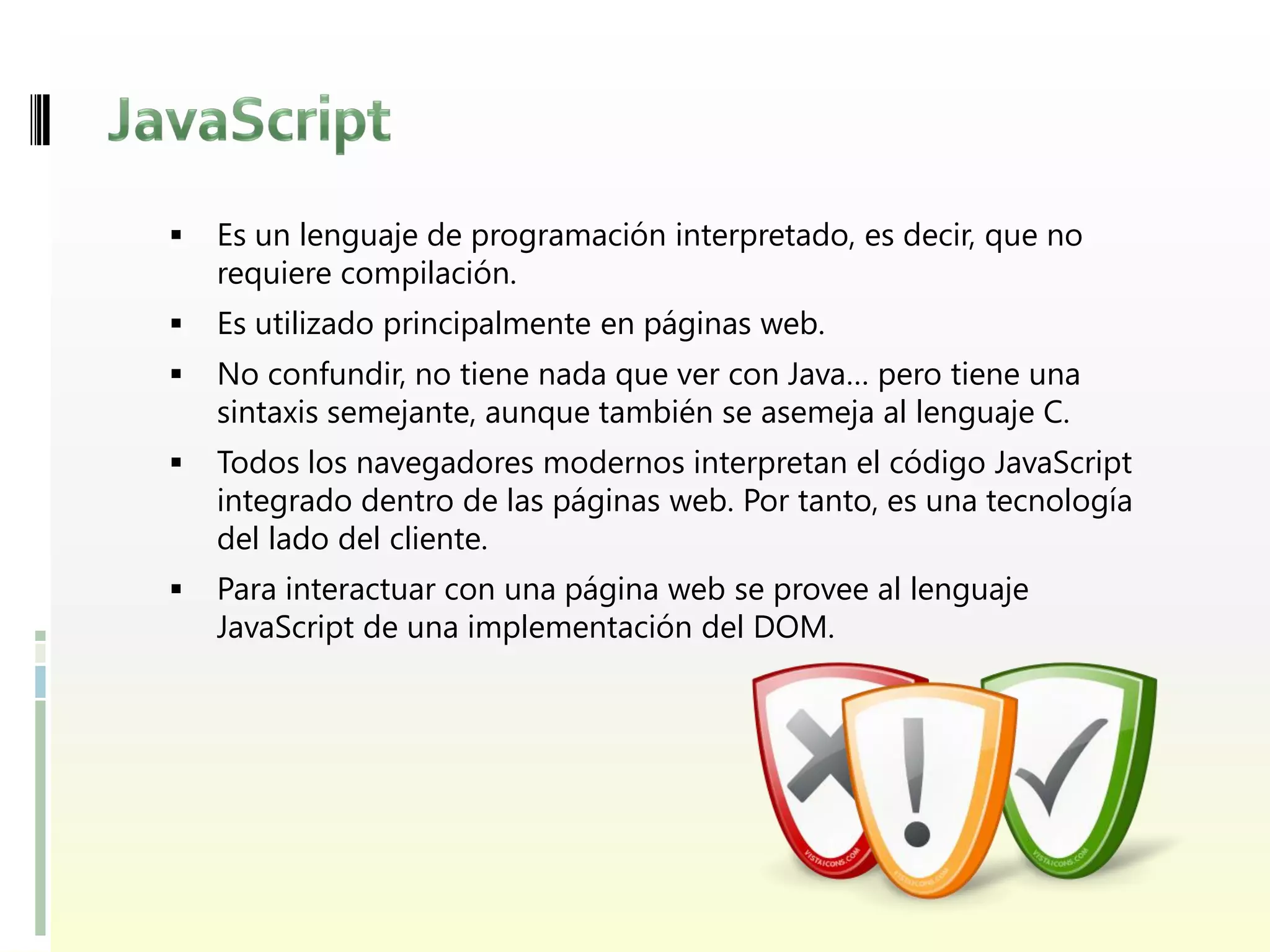    Es un lenguaje de programación interpretado, es decir, que no
    requiere compilación.
   Es utilizado principalmente en páginas web.
   No confundir, no tiene nada que ver con Java… pero tiene una
    sintaxis semejante, aunque también se asemeja al lenguaje C.
   Todos los navegadores modernos interpretan el código JavaScript
    integrado dentro de las páginas web. Por tanto, es una tecnología
    del lado del cliente.
   Para interactuar con una página web se provee al lenguaje
    JavaScript de una implementación del DOM.
 