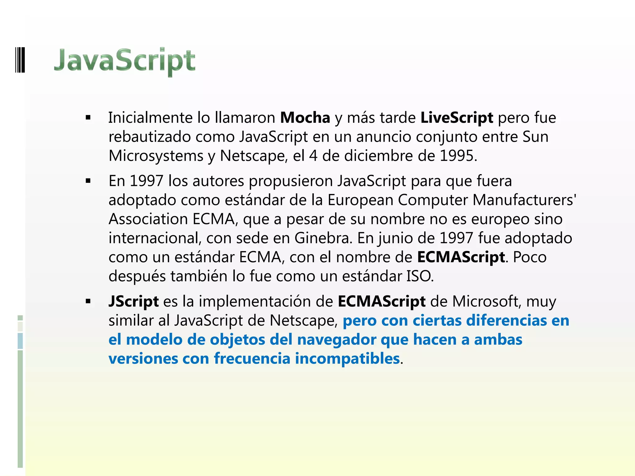    Inicialmente lo llamaron Mocha y más tarde LiveScript pero fue
    rebautizado como JavaScript en un anuncio conjunto entre Sun
    Microsystems y Netscape, el 4 de diciembre de 1995.
   En 1997 los autores propusieron JavaScript para que fuera
    adoptado como estándar de la European Computer Manufacturers'
    Association ECMA, que a pesar de su nombre no es europeo sino
    internacional, con sede en Ginebra. En junio de 1997 fue adoptado
    como un estándar ECMA, con el nombre de ECMAScript. Poco
    después también lo fue como un estándar ISO.
   JScript es la implementación de ECMAScript de Microsoft, muy
    similar al JavaScript de Netscape, pero con ciertas diferencias en
    el modelo de objetos del navegador que hacen a ambas
    versiones con frecuencia incompatibles.
 