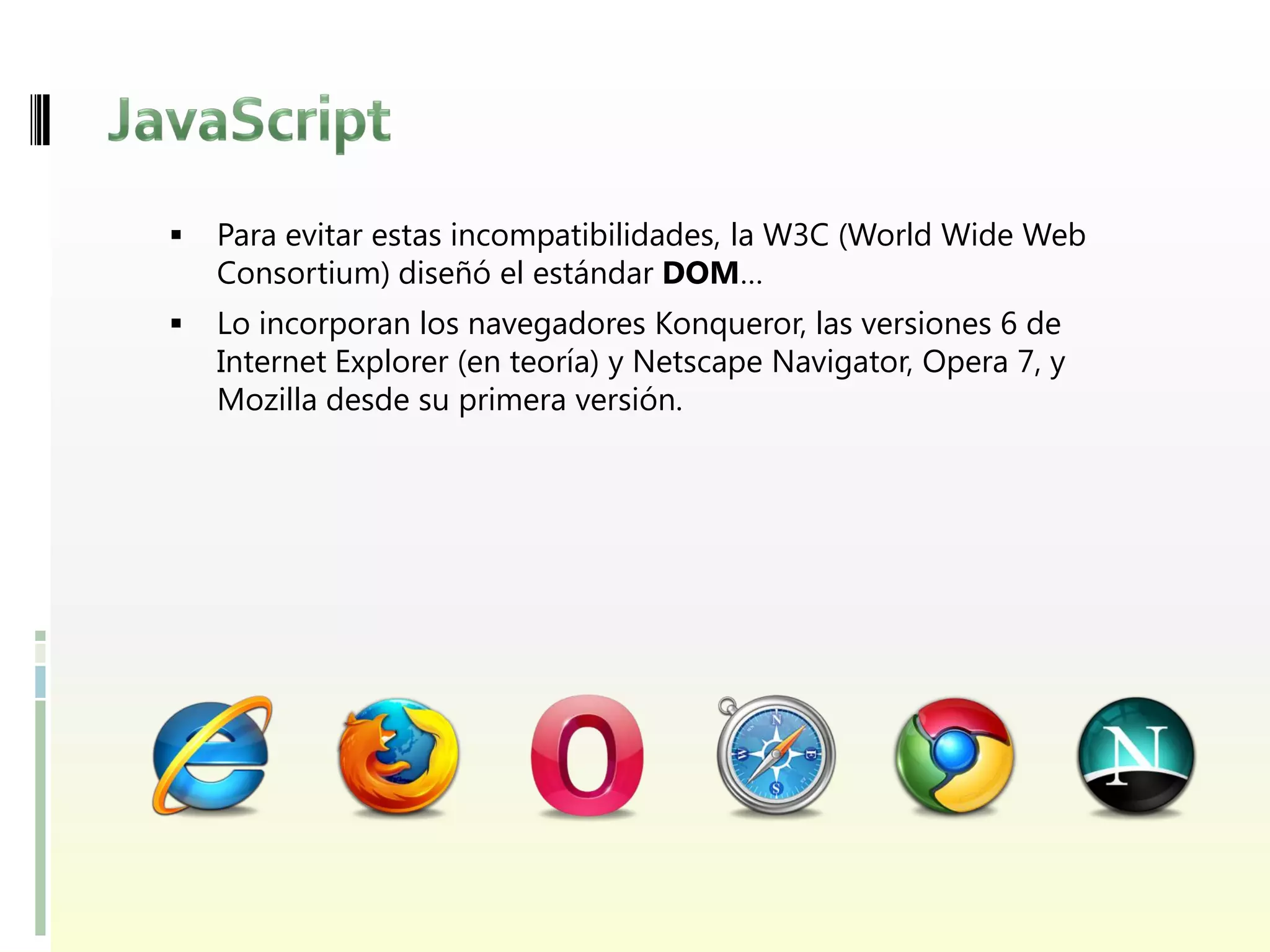    Para evitar estas incompatibilidades, la W3C (World Wide Web
    Consortium) diseñó el estándar DOM…
   Lo incorporan los navegadores Konqueror, las versiones 6 de
    Internet Explorer (en teoría) y Netscape Navigator, Opera 7, y
    Mozilla desde su primera versión.
 