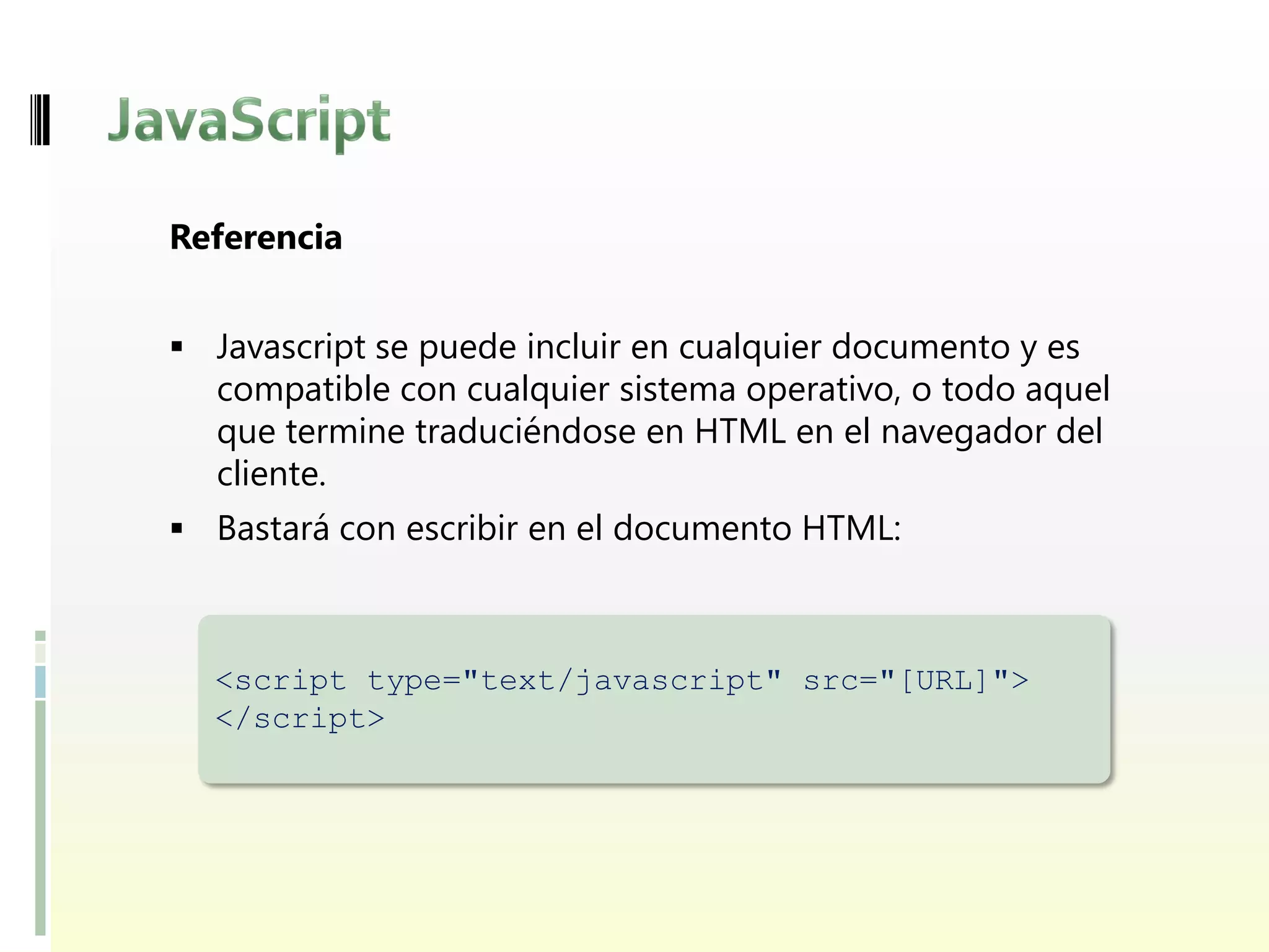 Referencia


 Javascript se puede incluir en cualquier documento y es
  compatible con cualquier sistema operativo, o todo aquel
  que termine traduciéndose en HTML en el navegador del
  cliente.
 Bastará con escribir en el documento HTML:



  <script type="text/javascript" src="[URL]">
  </script>
 