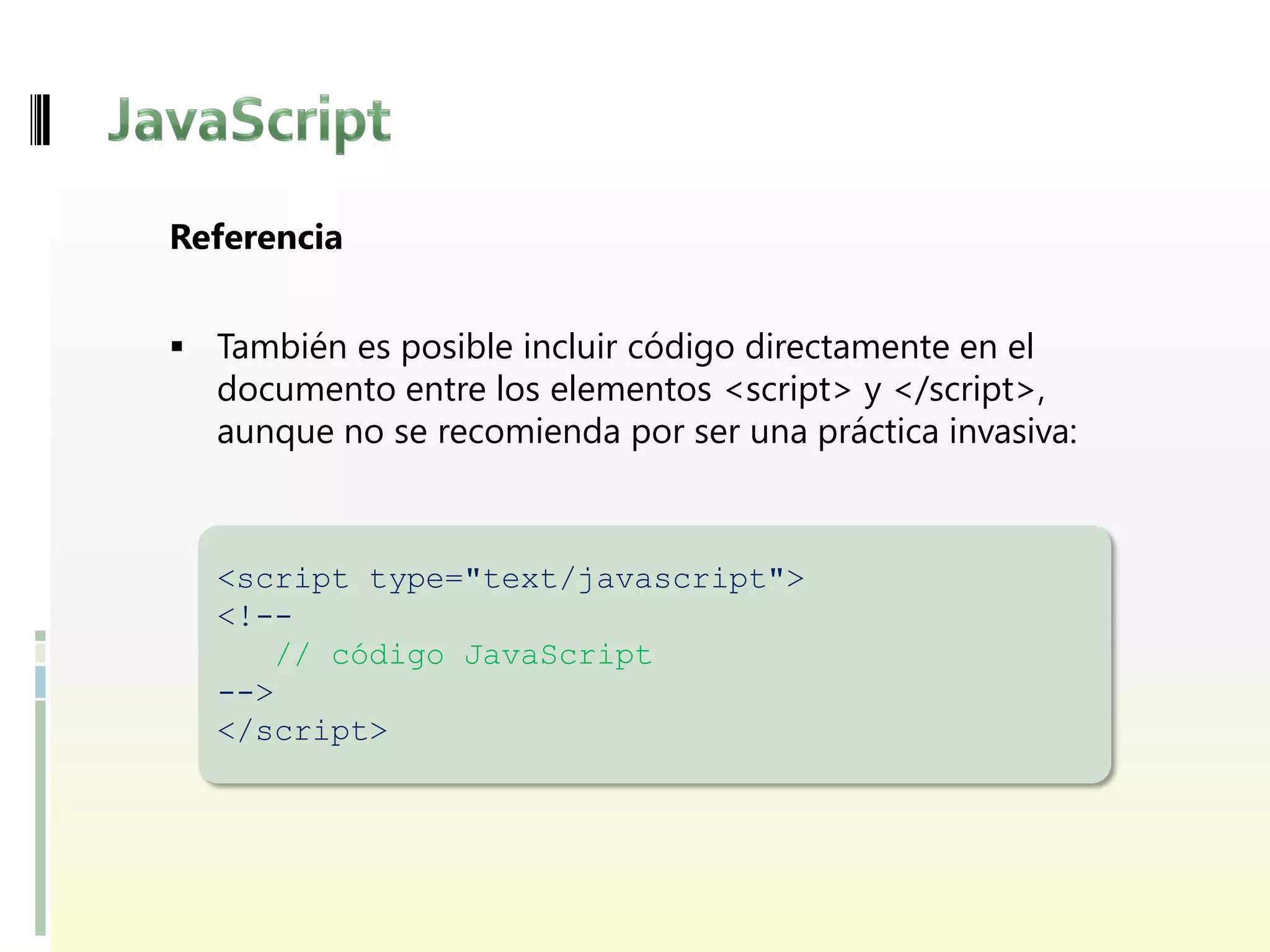 Referencia


 También es posible incluir código directamente en el
  documento entre los elementos <script> y </script>,
  aunque no se recomienda por ser una práctica invasiva:



  <script type="text/javascript">
  <!--
     // código JavaScript
  -->
  </script>
 