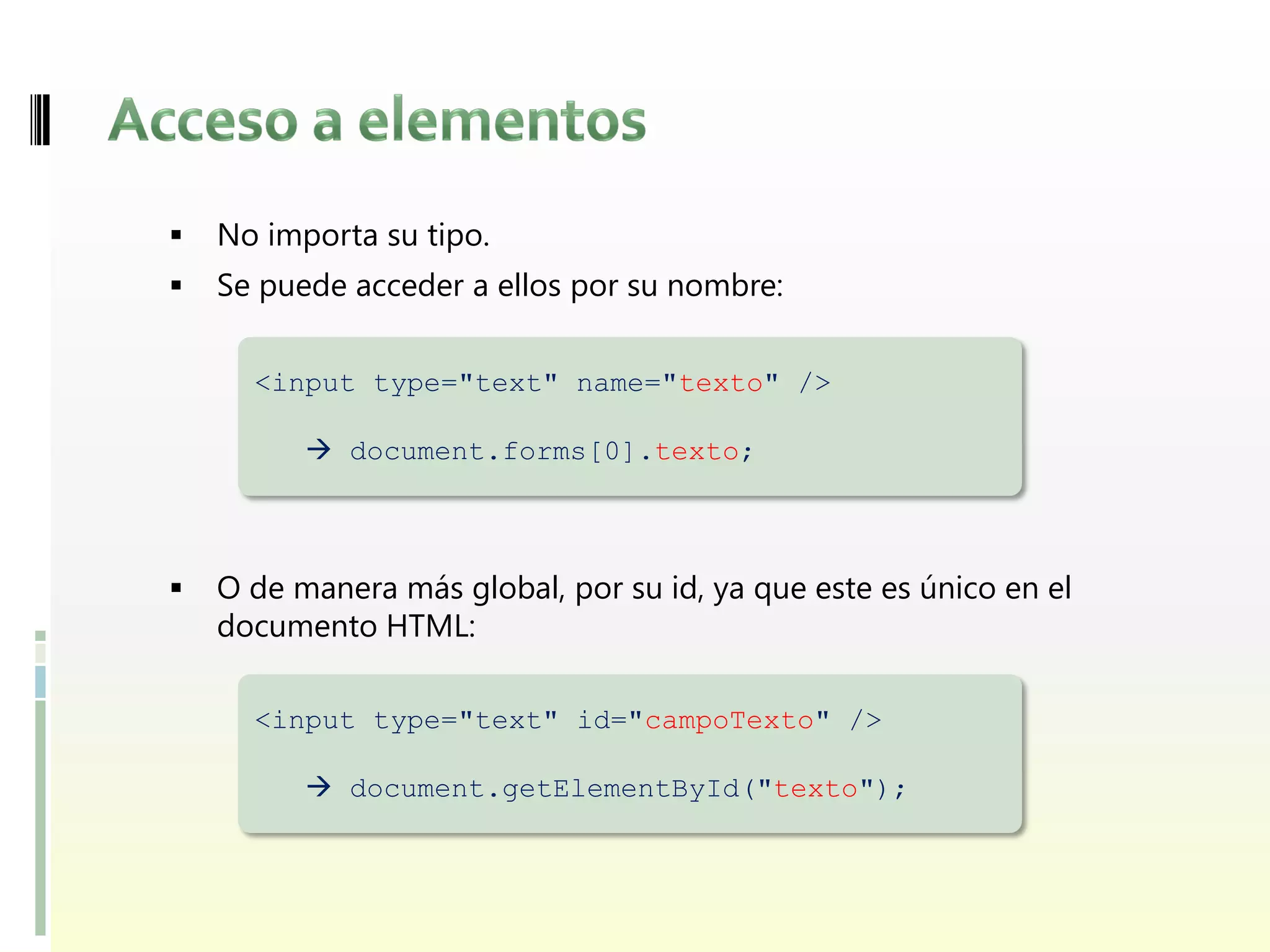    No importa su tipo.
   Se puede acceder a ellos por su nombre:

      <input type="text" name="texto" />

           document.forms[0].texto;



   O de manera más global, por su id, ya que este es único en el
    documento HTML:

      <input type="text" id="campoTexto" />

           document.getElementById("texto");
 