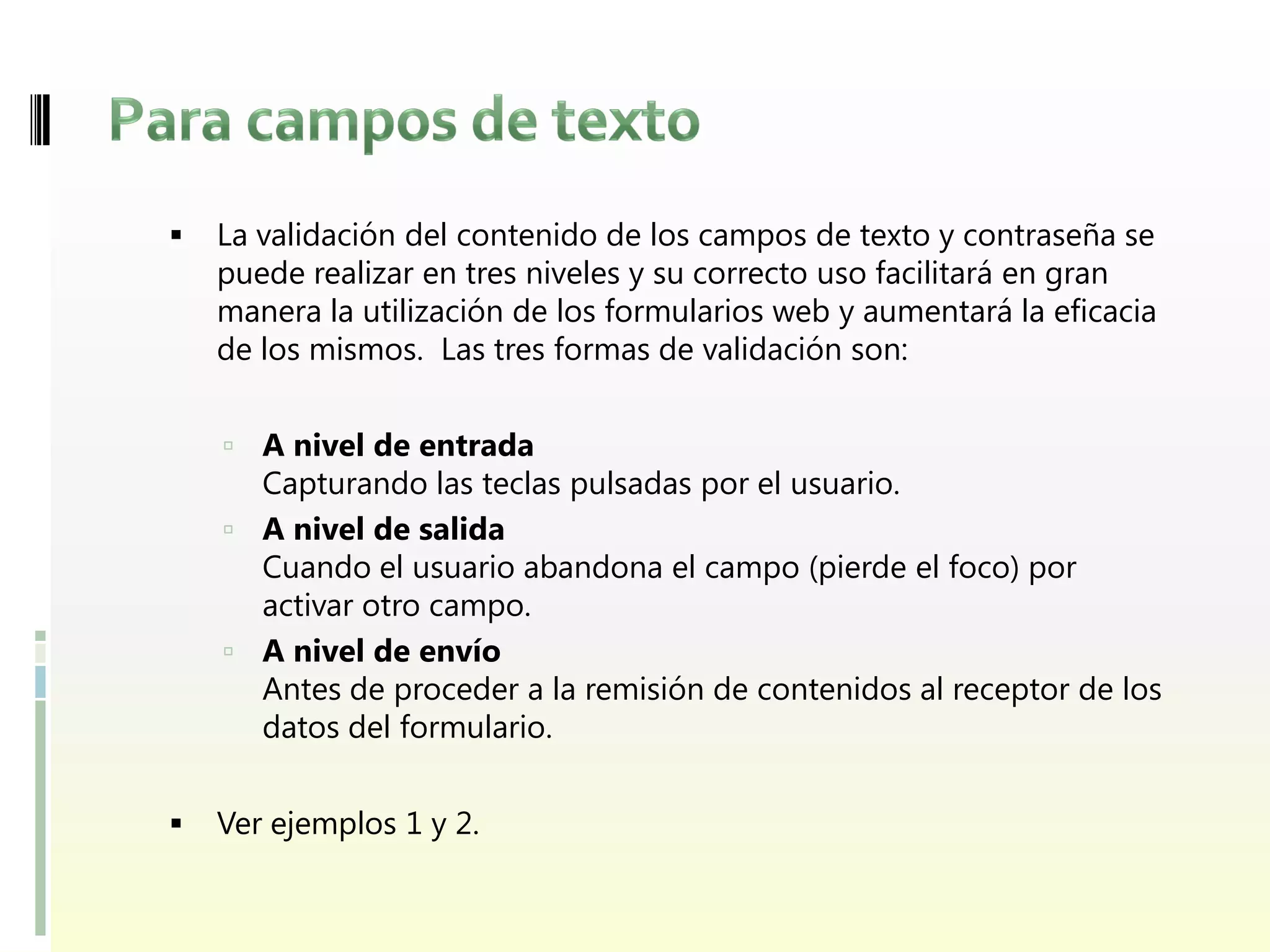    La validación del contenido de los campos de texto y contraseña se
    puede realizar en tres niveles y su correcto uso facilitará en gran
    manera la utilización de los formularios web y aumentará la eficacia
    de los mismos. Las tres formas de validación son:


     A nivel de entrada
      Capturando las teclas pulsadas por el usuario.
     A nivel de salida
      Cuando el usuario abandona el campo (pierde el foco) por
      activar otro campo.
     A nivel de envío
      Antes de proceder a la remisión de contenidos al receptor de los
      datos del formulario.


   Ver ejemplos 1 y 2.
 